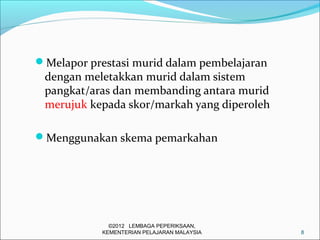 Melapor prestasi murid dalam pembelajaran
 dengan meletakkan murid dalam sistem
 pangkat/aras dan membanding antara murid
 merujuk kepada skor/markah yang diperoleh

Menggunakan skema pemarkahan




              ©2012 LEMBAGA PEPERIKSAAN,
            KEMENTERIAN PELAJARAN MALAYSIA   8
 