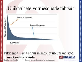 Unikaalsete võtmesõnade tähtsus




      Pikk saba – üha enam inimesi otsib unikaalsete
        märksõnade kaudu
http://slideshare.net/Ruukel   http://www.facebook.com/turismiturundus   http://twitter.com/Ruukel
 