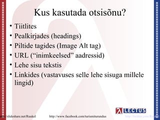 Kus kasutada otsisõnu?
        •   Tiitlites
        •   Pealkirjades (headings)
        •   Piltide tagides (Image Alt tag)
        •   URL (“inimkeelsed” aadressid)
        •   Lehe sisu tekstis
        •   Linkides (vastavuses selle lehe sisuga millele
            lingid)



http://slideshare.net/Ruukel   http://www.facebook.com/turismiturundus   http://twitter.com/Ruukel
 