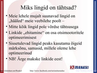 Miks lingid on tähtsad?
        • Meie lehele mujalt suunavad lingid on
          „hääled“ meie veebilehe poolt –
        • Mitte kõik lingid pole võrdse tähtsusega
        • Linkide „ehitamine“ on osa otsimootoritele
          optimeerimisest
        • Sissetulevad lingid peaks kasutama õigeid
          märksõnu, samasid, millele oleme lehe
          optimeerinud
        • NB! Ärge makske linkide eest!

http://slideshare.net/Ruukel   http://www.facebook.com/turismiturundus   http://twitter.com/Ruukel
 