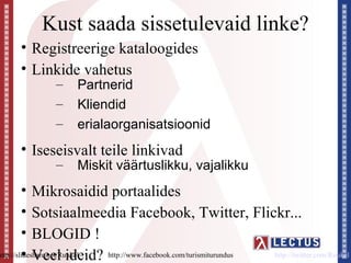 Kust saada sissetulevaid linke?
     • Registreerige kataloogides
     • Linkide vahetus
              –    Partnerid
              –    Kliendid
              –    erialaorganisatsioonid
     • Iseseisvalt teile linkivad
              –    Miskit väärtuslikku, vajalikku
         • Mikrosaidid portaalides
         • Sotsiaalmeedia Facebook, Twitter, Flickr...
         • BLOGID !
         • Veel ideid? http://www.facebook.com/turismiturundus
http://slideshare.net/Ruukel                                   http://twitter.com/Ruukel
 