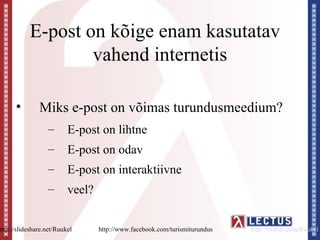E-post on kõige enam kasutatav
                    vahend internetis

      •        Miks e-post on võimas turundusmeedium?
                  –       E-post on lihtne
                  –       E-post on odav
                  –       E-post on interaktiivne
                  –       veel?


http://slideshare.net/Ruukel      http://www.facebook.com/turismiturundus   http://twitter.com/Ruukel
 