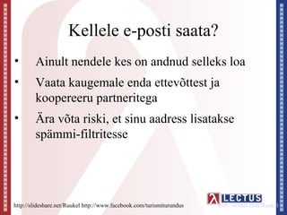 Kellele e-posti saata?
•       Ainult nendele kes on andnud selleks loa
•       Vaata kaugemale enda ettevõttest ja
        koopereeru partneritega
•       Ära võta riski, et sinu aadress lisatakse
        spämmi-filtritesse




http://slideshare.net/Ruukel http://www.facebook.com/turismiturundus   http://twitter.com/Ruukel
 