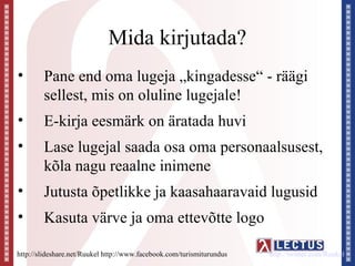 Mida kirjutada?
•       Pane end oma lugeja „kingadesse“ - räägi
        sellest, mis on oluline lugejale!
•       E-kirja eesmärk on äratada huvi
•       Lase lugejal saada osa oma personaalsusest,
        kõla nagu reaalne inimene
•       Jutusta õpetlikke ja kaasahaaravaid lugusid
•       Kasuta värve ja oma ettevõtte logo

http://slideshare.net/Ruukel http://www.facebook.com/turismiturundus   http://twitter.com/Ruukel
 