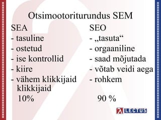 Otsimootoriturundus SEM
SEA                  SEO
- tasuline           - „tasuta“
- ostetud            - orgaaniline
- ise kontrollid     - saad mõjutada
- kiire              - võtab veidi aega
- vähem klikkijaid   - rohkem
  klikkijaid
   10%                 90 %
 