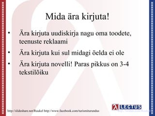 Mida ära kirjuta!
•       Ära kirjuta uudiskirja nagu oma toodete,
        teenuste reklaami
•       Ära kirjuta kui sul midagi öelda ei ole
•       Ära kirjuta novelli! Paras pikkus on 3-4
        tekstilõiku




http://slideshare.net/Ruukel http://www.facebook.com/turismiturundus   http://twitter.com/Ruukel
 