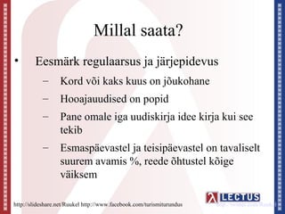 Millal saata?
•       Eesmärk regulaarsus ja järjepidevus
           –      Kord või kaks kuus on jõukohane
           –      Hooajauudised on popid
           –      Pane omale iga uudiskirja idee kirja kui see
                  tekib
           –      Esmaspäevastel ja teisipäevastel on tavaliselt
                  suurem avamis %, reede õhtustel kõige
                  väiksem

http://slideshare.net/Ruukel http://www.facebook.com/turismiturundus   http://twitter.com/Ruukel
 