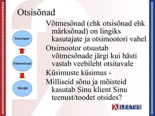 Otsisõnad
      Võtmesõnad (ehk otsisõnad ehk
       märksõnad) on lingiks
       kasutajate ja otsimootori vahel
      Otsimootor otsustab
       võtmesõnade järgi kui hästi
       vastab veebileht otsitavale
      Küsimuste küsimus -
      Milliseid sõnu ja mõisteid
       kasutab Sinu klient Sinu
       teenust/toodet otsides?
 