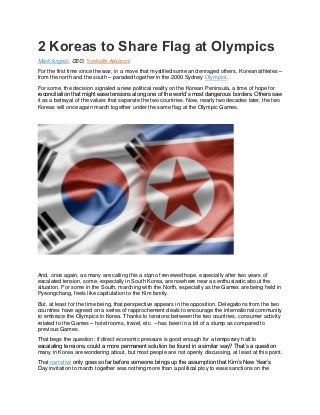 2 Koreas to Share Flag at Olympics
Mark Angelo, CEO, Yorkville Advisors
For the first time since the war, in a move that mystified some and enraged others, Korean athletes –
from the north and the south – paraded together in the 2000 Sydney Olympics.
For some, the decision signaled a new political reality on the Korean Peninsula, a time of hope for
reconciliation that might ease tensions along one of the world’s most dangerous borders. Others saw
it as a betrayal of the values that separate the two countries. Now, nearly two decades later, the two
Koreas will once again march together under the same flag at the Olympic Games.
And, once again, as many are calling this a sign of renewed hope, especially after two years of
escalated tension, some, especially in South Korea, are nowhere near as enthusiastic about the
situation. For some in the South, marching with the North, especially as the Games are being held in
Pyeongchang, feels like capitulation to the Kim family.
But, at least for the time being, that perspective appears in the opposition. Delegations from the two
countries have agreed on a series of rapprochement deals to encourage the international community
to embrace the Olympics in Korea. Thanks to tensions between the two countries, consumer activity
related to the Games – hotel rooms, travel, etc. – has been in a bit of a slump as compared to
previous Games.
That begs the question: if direct economic pressure is good enough for a temporary halt to
escalating tensions, could a more permanent solution be found in a similar way? That’s a question
many in Korea are wondering about, but most people are not openly discussing, at least at this point.
That narrative only goes so far before someone brings up the assumption that Kim’s New Year’s
Day invitation to march together was nothing more than a political ploy to ease sanctions on the
 
