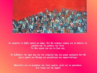 Αν γεμίσετε το βάζο πρώτα με άμμο, δεν θα υπάρχει χώρος για να βάλετε τα
                     χαλίκια και τις μπάλες του τένις.
                     Το ίδιο ισχύει και για τη ζωή σας.


 Αν ξοδέψετε την ώρα σας και την ενέργειά σας για μικρά πράγματα δεν θα
        έχετε χρόνο και δύναμη για μεγαλύτερα και σημαντικότερα.


     Φροντίστε για τα μπαλάκια του τένις πρώτα, μετά για τα χαλικάκια.
                         Στο τέλος για την άμμο»
 