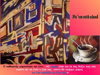 Ο καθηγητής χαμογέλασε και είπε: «Ο καφές είναι για να σας δείξει πως όσο
         γεμάτη και να είναι η ζωή σας, πάντα θα υπάρχει χώρος
                      για ένα καφεδάκι με έναν φίλο»
                                               φίλο
 