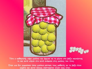 Τότε ο καθηγητής πήρε χαλίκια και άρχισε να τα ρίχνει στο βάζο κουνώντας
         το και αυτά πήγαν στα κενά ανάμεσα στις μπάλες του τένις.

Όταν πια δεν χωρούσαν άλλα χαλίκια ρώτησε τους μαθητές αν το βάζο ήταν
           γεμάτο και αυτοί κάπως σαστισμένοι είπαν πως είναι.
 