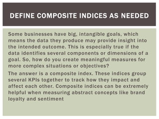 Some businesses have big, intangible goals, which
means the data they produce may provide insight into
the intended outcome. This is especially true if the
data identifies several components or dimensions of a
goal. So, how do you create meaningful measures for
more complex situations or objectives?
The answer is a composite index. These indices group
several KPIs together to track how they impact and
affect each other. Composite indices can be extremely
helpful when measuring abstract concepts like brand
loyalty and sentiment
DEFINE COMPOSITE INDICES AS NEEDED
 