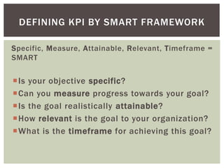 Specific, Measure, Attainable, Relevant, Timeframe =
SMART
Is your objective specific?
Can you measure progress towards your goal?
Is the goal realistically attainable?
How relevant is the goal to your organization?
What is the timeframe for achieving this goal?
DEFINING KPI BY SMART FRAMEWORK
 