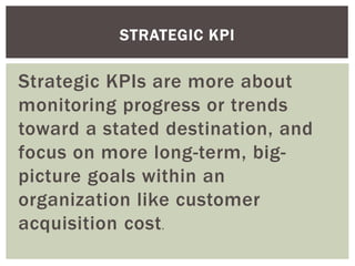 Strategic KPIs are more about
monitoring progress or trends
toward a stated destination, and
focus on more long-term, big-
picture goals within an
organization like customer
acquisition cost.
STRATEGIC KPI
 