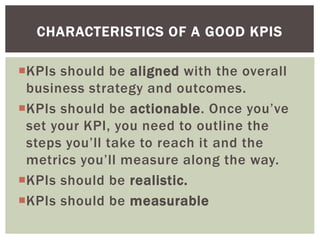 KPIs should be aligned with the overall
business strategy and outcomes.
KPIs should be actionable. Once you’ve
set your KPI, you need to outline the
steps you’ll take to reach it and the
metrics you’ll measure along the way.
KPIs should be realistic.
KPIs should be measurable
CHARACTERISTICS OF A GOOD KPIS
 