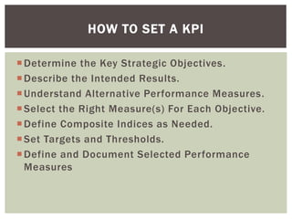 Determine the Key Strategic Objectives.
Describe the Intended Results.
Understand Alternative Performance Measures.
Select the Right Measure(s) For Each Objective.
Define Composite Indices as Needed.
Set Targets and Thresholds.
Define and Document Selected Performance
Measures
HOW TO SET A KPI
 