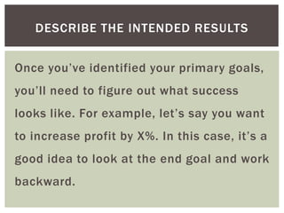 Once you’ve identified your primary goals,
you’ll need to figure out what success
looks like. For example, let’s say you want
to increase profit by X%. In this case, it’s a
good idea to look at the end goal and work
backward.
DESCRIBE THE INTENDED RESULTS
 