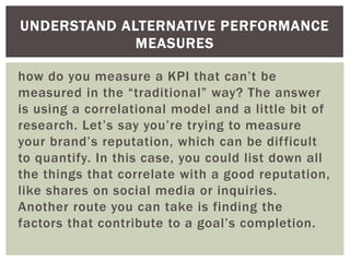 how do you measure a KPI that can’t be
measured in the “traditional” way? The answer
is using a correlational model and a little bit of
research. Let’s say you’re trying to measure
your brand’s reputation, which can be difficult
to quantify. In this case, you could list down all
the things that correlate with a good reputation,
like shares on social media or inquiries.
Another route you can take is finding the
factors that contribute to a goal’s completion.
UNDERSTAND ALTERNATIVE PERFORMANCE
MEASURES
 