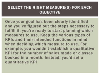 Once your goal has been clearly identified
and you’ve figured out the steps necessary to
fulfill it, you’re ready to start planning which
measures to use. Keep the various types of
KPIs and their intended functions in mind
when deciding which measure to use. For
example, you wouldn’t establish a qualitative
KPI for the number of sales made or classes
booked in a month. Instead, you’d set a
quantitative KPI
SELECT THE RIGHT MEASURE(S) FOR EACH
OBJECTIVE
 