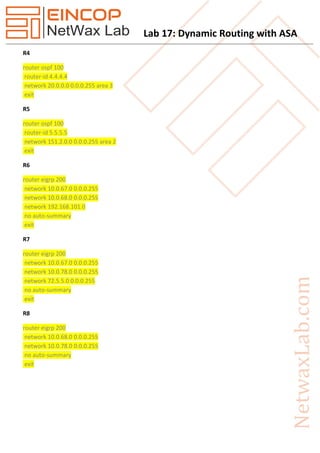 Lab 17: Dynamic Routing with ASA
R4
router ospf 100
router-id 4.4.4.4
network 20.0.0.0 0.0.0.255 area 3
exit
R5
router ospf 100
router-id 5.5.5.5
network 151.2.0.0 0.0.0.255 area 2
exit
R6
router eigrp 200
network 10.0.67.0 0.0.0.255
network 10.0.68.0 0.0.0.255
network 192.168.101.0
no auto-summary
exit
R7
router eigrp 200
network 10.0.67.0 0.0.0.255
network 10.0.78.0 0.0.0.255
network 72.5.5.0 0.0.0.255
no auto-summary
exit
R8
router eigrp 200
network 10.0.68.0 0.0.0.255
network 10.0.78.0 0.0.0.255
no auto-summary
exit
 