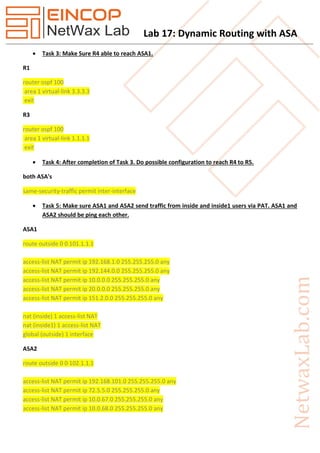 Lab 17: Dynamic Routing with ASA
 Task 3: Make Sure R4 able to reach ASA1.
R1
router ospf 100
area 1 virtual-link 3.3.3.3
exit
R3
router ospf 100
area 1 virtual-link 1.1.1.1
exit
 Task 4: After completion of Task 3. Do possible configuration to reach R4 to R5.
both ASA's
same-security-traffic permit inter-interface
 Task 5: Make sure ASA1 and ASA2 send traffic from inside and inside1 users via PAT. ASA1 and
ASA2 should be ping each other.
ASA1
route outside 0 0 101.1.1.1
access-list NAT permit ip 192.168.1.0 255.255.255.0 any
access-list NAT permit ip 192.144.0.0 255.255.255.0 any
access-list NAT permit ip 10.0.0.0 255.255.255.0 any
access-list NAT permit ip 20.0.0.0 255.255.255.0 any
access-list NAT permit ip 151.2.0.0 255.255.255.0 any
nat (inside) 1 access-list NAT
nat (inside1) 1 access-list NAT
global (outside) 1 interface
ASA2
route outside 0 0 102.1.1.1
access-list NAT permit ip 192.168.101.0 255.255.255.0 any
access-list NAT permit ip 72.5.5.0 255.255.255.0 any
access-list NAT permit ip 10.0.67.0 255.255.255.0 any
access-list NAT permit ip 10.0.68.0 255.255.255.0 any
 