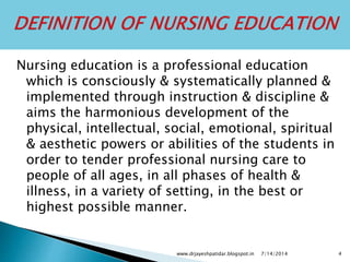 Nursing education is a professional education
which is consciously & systematically planned &
implemented through instruction & discipline &
aims the harmonious development of the
physical, intellectual, social, emotional, spiritual
& aesthetic powers or abilities of the students in
order to tender professional nursing care to
people of all ages, in all phases of health &
illness, in a variety of setting, in the best or
highest possible manner.
7/14/2014www.drjayeshpatidar.blogspot.in 4
 