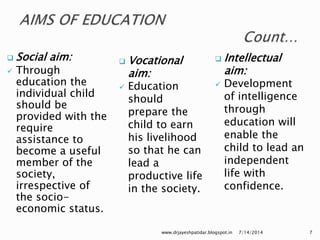  Social aim:
 Through
education the
individual child
should be
provided with the
require
assistance to
become a useful
member of the
society,
irrespective of
the socio-
economic status.
 Vocational
aim:
 Education
should
prepare the
child to earn
his livelihood
so that he can
lead a
productive life
in the society.
7/14/2014www.drjayeshpatidar.blogspot.in 7
 Intellectual
aim:
 Development
of intelligence
through
education will
enable the
child to lead an
independent
life with
confidence.
 
