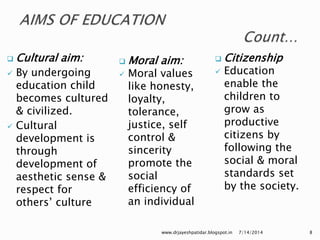  Cultural aim:
 By undergoing
education child
becomes cultured
& civilized.
 Cultural
development is
through
development of
aesthetic sense &
respect for
others’ culture
 Moral aim:
 Moral values
like honesty,
loyalty,
tolerance,
justice, self
control &
sincerity
promote the
social
efficiency of
an individual
7/14/2014www.drjayeshpatidar.blogspot.in 8
 Citizenship
 Education
enable the
children to
grow as
productive
citizens by
following the
social & moral
standards set
by the society.
 