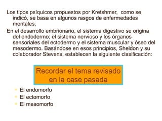 Los tipos psíquicos propuestos por Kretshmer,  como se indic ó , se basa en algunos rasgos de enfermedades mentales. En el desarrollo embrionario, el sistema digestivo se origina del endodermo; el sistema nervioso y los órganos sensoriales del ectodermo y el sistema muscular y óseo del mesodermo. Basándose en esos principios, Sheldon y su colaborador Stevens, establecen la siguiente clasificación: El endomorfo  El ectomorfo  El mesomorfo 