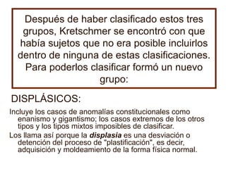 Después de haber clasificado estos tres grupos, Kretschmer se encontró con que había sujetos que no era posible incluirlos dentro de ninguna de estas clasificaciones. Para poderlos clasificar formó un nuevo grupo: Incluye los casos de anomalías constitucionales como enanismo y gigantismo; los casos extremos de los otros tipos y los tipos mixtos imposibles de clasificar. Los llama así porque la  displasia  es una desviación o detención del proceso de "plastificación", es decir, adquisición y moldeamiento de la forma física normal.   DISPLÁSICOS: 