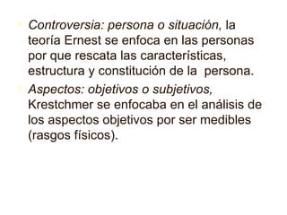 Controversia: persona o situación,  la teoría Ernes t  se enfoca en las personas por que rescata las características, estructura y constitución de la  persona. Aspectos: objetivos o subjetivos,  Krestchmer se enfocaba en el análisis   de los aspectos objetivos por ser medibles (rasgos f í sicos). 