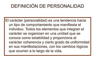 DEFINICI Ó N DE PERSONALIDAD El carácter (personalidad) es una tendencia hacia un tipo de comportamiento que manifiesta el individuo. Todos los elementos que integran el carácter se organizan en una unidad que se conoce como estabilidad y proporciona al carácter coherencia y cierto grado de uniformidad en sus manifestaciones, con los cambios lógicos que ocurren a lo largo de la vida . 
