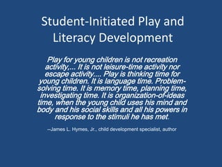Student-Initiated Play and
   Literacy Development
    Play for young children is not recreation
   activity,... It is not leisure-time activity nor
   escape activity.... Play is thinking time for
 young children. It is language time. Problem-
solving time. It is memory time, planning time,
 investigating time. It is organization-of-ideas
time, when the young child uses his mind and
body and his social skills and all his powers in
      response to the stimuli he has met.
   --James L. Hymes, Jr., child development specialist, author
 