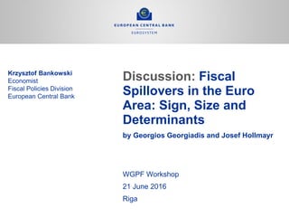 Discussion: Fiscal
Spillovers in the Euro
Area: Sign, Size and
Determinants
by Georgios Georgiadis and Josef Hollmayr
Krzysztof Bankowski
Economist
Fiscal Policies Division
European Central Bank
WGPF Workshop
21 June 2016
Riga
 