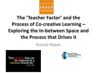 The ‘Teacher Factor’ and the
Process of Co-creative Learning –
Exploring the In-between Space and
the Process that Drives it
Ksenija Napan
 