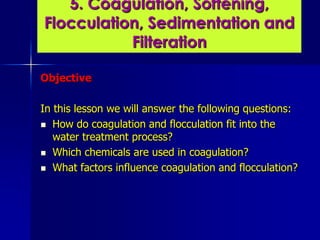 Objective
In this lesson we will answer the following questions:
 How do coagulation and flocculation fit into the
water treatment process?
 Which chemicals are used in coagulation?
 What factors influence coagulation and flocculation?
5. Coagulation, Softening,
Flocculation, Sedimentation and
Filteration
 