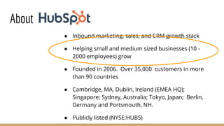 About
● Inbound marketing, sales, and CRM growth stack
● Helping small and medium sized businesses (10 -
2000 employees) grow
● Founded in 2006. Over 35,000 customers in more
than 90 countries
● Cambridge, MA, Dublin, Ireland (EMEA HQ);
Singapore; Sydney, Australia; Tokyo, Japan; Berlin,
Germany and Portsmouth, NH.
● Publicly listed (NYSE:HUBS)
 