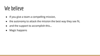 We believe
● If you give a team a compelling mission,
● the autonomy to attack the mission the best way they see fit,
● and the support to accomplish this…
● Magic happens
 