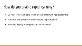 How do you enable rapid learning?
● UX Research Team able to vet ideas quickly with real customers
● Minimize the distance from keyboard to production
● Ability to deploy to targeted sets of customers
 