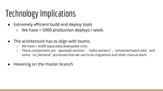 Technology Implications
● Extremely efficient build and deploy tools
○ We have > 5000 production deploys / week.
● The architecture has to align with teams.
○ We have > 4,000 separately deployable units
○ These components are `apis/web services`, `kafka workers`, `scheduled batch jobs` and
some `on_demand` processes that we use to do migrations and other manual work.
● Hovering on the master branch
 