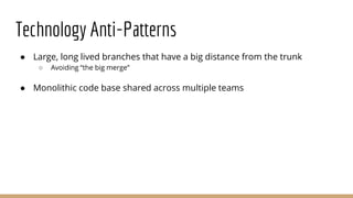 Technology Anti-Patterns
● Large, long lived branches that have a big distance from the trunk
○ Avoiding “the big merge”
● Monolithic code base shared across multiple teams
 