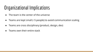 Organizational Implications
● The team is the center of the universe
● Teams are kept small (~5 people) to avoid communication scaling
● Teams are cross disciplinary (product, design, dev)
● Teams own their entire stack
 