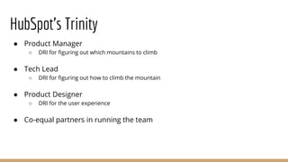 HubSpot’s Trinity
● Product Manager
○ DRI for figuring out which mountains to climb
● Tech Lead
○ DRI for figuring out how to climb the mountain
● Product Designer
○ DRI for the user experience
● Co-equal partners in running the team
 