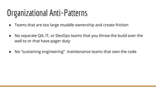 Organizational Anti-Patterns
● Teams that are too large muddle ownership and create friction
● No separate QA, IT, or DevOps teams that you throw the build over the
wall to or that have pager duty
● No “sustaining engineering” maintenance teams that own the code
 