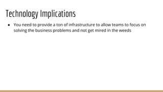 Technology Implications
● You need to provide a ton of infrastructure to allow teams to focus on
solving the business problems and not get mired in the weeds
 