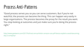 Process Anti-Patterns
“Good process serves you so you can serve customers. But if you’re not
watchful, the process can become the thing. This can happen very easily in
large organizations. The process becomes the proxy for the result you want.
You stop looking at outcomes and just make sure you’re doing the process
right.”
http://www.geekwire.com/2017/full-text-annual-letter-amazon-ceo-jeff-bezos-explains-avoid-becoming-
day-2-company/
 