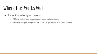 Where This Works Well
● Incredible velocity on teams
○ Able to make huge progress on major feature areas.
○ Every developer can push real code into production on their 1st day.
 