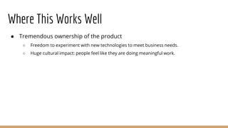 Where This Works Well
● Tremendous ownership of the product
○ Freedom to experiment with new technologies to meet business needs.
○ Huge cultural impact: people feel like they are doing meaningful work.
 