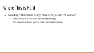Where This is Hard
● Providing technical and design consistency across the product
○ Yields “eventual consistency” model for technology.
○ Rely on product design team to ensure design consistency.
 